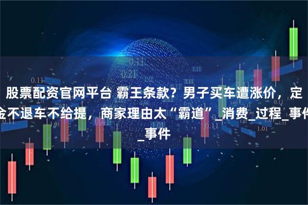 股票配资官网平台 霸王条款？男子买车遭涨价，定金不退车不给提，商家理由太“霸道”_消费_过程_事件