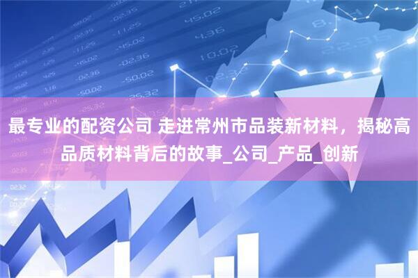 最专业的配资公司 走进常州市品装新材料，揭秘高品质材料背后的故事_公司_产品_创新