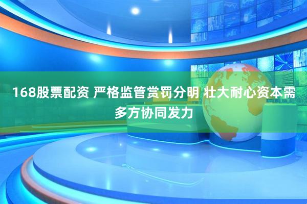 168股票配资 严格监管赏罚分明 壮大耐心资本需多方协同发力
