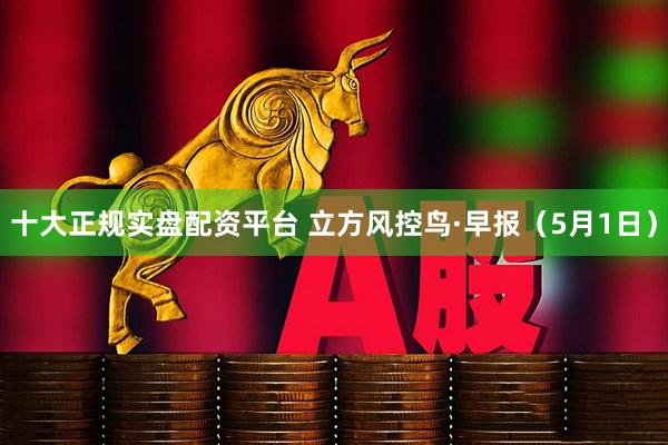 十大正规实盘配资平台 立方风控鸟·早报（5月1日）