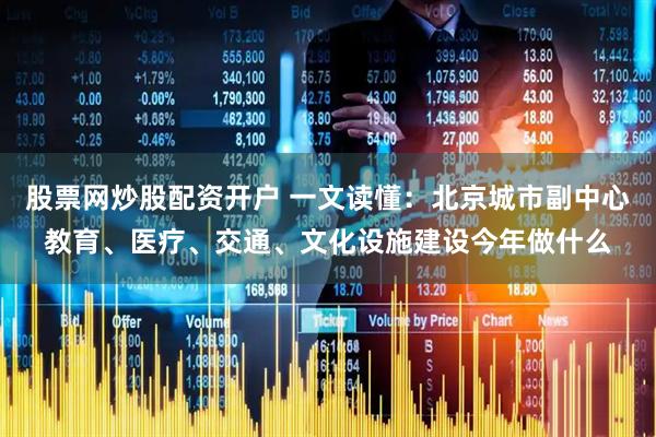 股票网炒股配资开户 一文读懂：北京城市副中心教育、医疗、交通、文化设施建设今年做什么