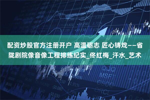 配资炒股官方注册开户 高温砺志 匠心铸戏——省陇剧院像音像工程排练纪实_佟红梅_汗水_艺术