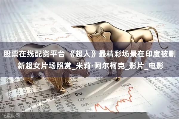 股票在线配资平台 《超人》最精彩场景在印度被删 新超女片场照赏_米莉·阿尔柯克_影片_电影