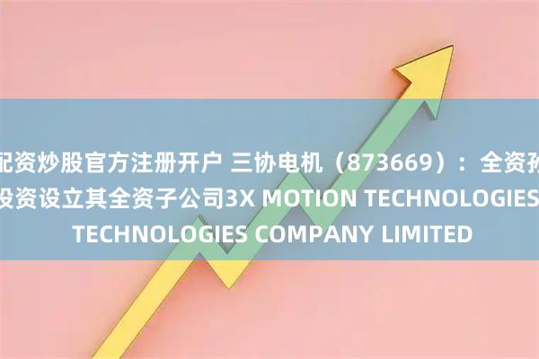 配资炒股官方注册开户 三协电机（873669）：全资孙公司新时代动力拟投资设立其全资子公司3X MOTION TECHNOLOGIES COMPANY LIMITED