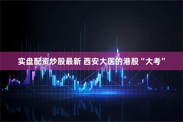 实盘配资炒股最新 西安大医的港股“大考”