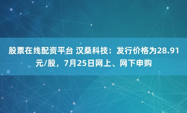 股票在线配资平台 汉桑科技：发行价格为28.91元/股，7月25日网上、网下申购