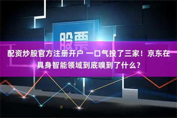 配资炒股官方注册开户 一口气投了三家！京东在具身智能领域到底嗅到了什么？