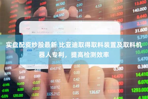 实盘配资炒股最新 比亚迪取得取料装置及取料机器人专利，提高检测效率