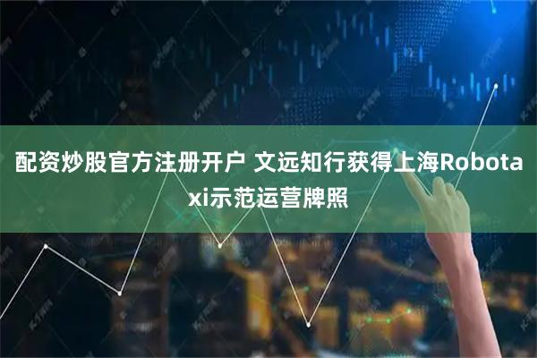 配资炒股官方注册开户 文远知行获得上海Robotaxi示范运营牌照