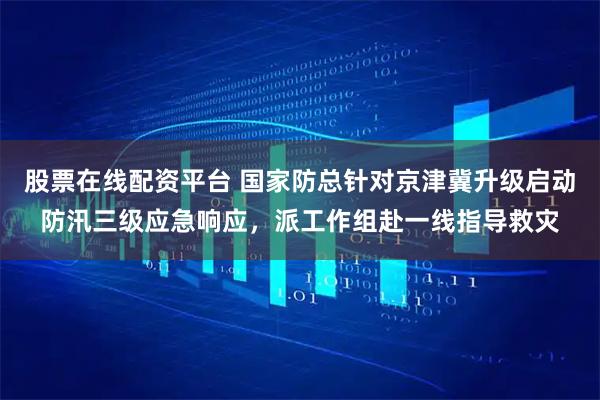 股票在线配资平台 国家防总针对京津冀升级启动防汛三级应急响应，派工作组赴一线指导救灾