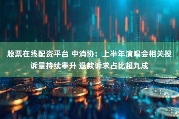 股票在线配资平台 中消协：上半年演唱会相关投诉量持续攀升 退款诉求占比超九成