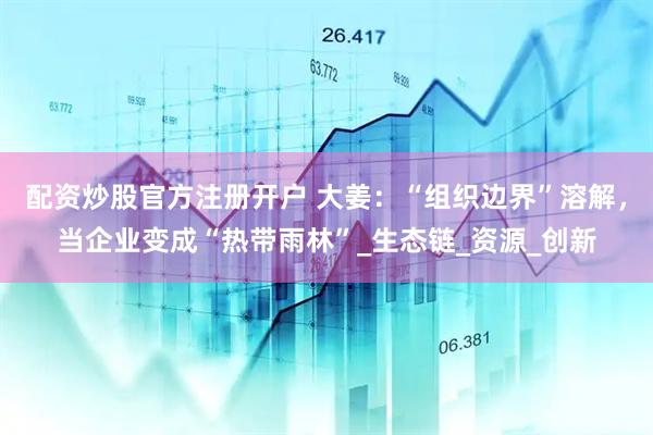 配资炒股官方注册开户 大姜：“组织边界”溶解，当企业变成“热带雨林”_生态链_资源_创新