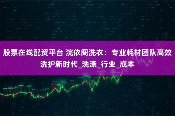 股票在线配资平台 浣依阁洗衣：专业耗材团队高效洗护新时代_洗涤_行业_成本