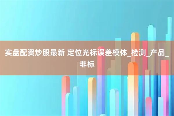实盘配资炒股最新 定位光标误差模体_检测_产品_非标