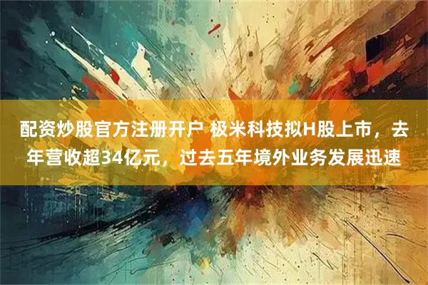 配资炒股官方注册开户 极米科技拟H股上市，去年营收超34亿元，过去五年境外业务发展迅速