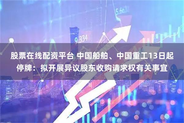 股票在线配资平台 中国船舶、中国重工13日起停牌：拟开展异议股东收购请求权有关事宜