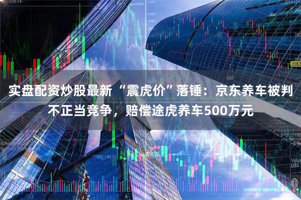 实盘配资炒股最新 “震虎价”落锤：京东养车被判不正当竞争，赔偿途虎养车500万元
