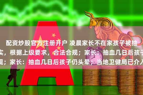 配资炒股官方注册开户 凌晨家长不在家孩子被抽血？湛江当地回应：属实，根据上级要求，合法合规；家长：抽血几日后孩子仍头晕；当地卫健局已介入