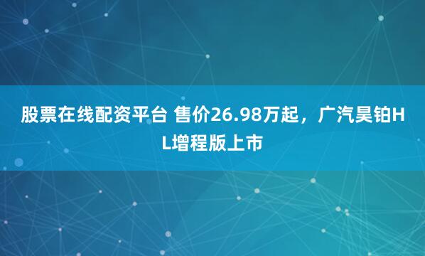 股票在线配资平台 售价26.98万起，广汽昊铂HL增程版上市