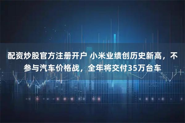 配资炒股官方注册开户 小米业绩创历史新高，不参与汽车价格战，全年将交付35万台车