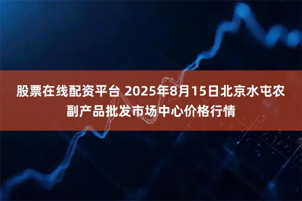 股票在线配资平台 2025年8月15日北京水屯农副产品批发市场中心价格行情