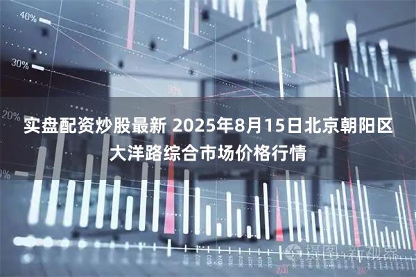 实盘配资炒股最新 2025年8月15日北京朝阳区大洋路综合市场价格行情