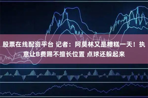 股票在线配资平台 记者：阿莫林又是糟糕一天！执意让B费踢不擅长位置 点球还躲起来