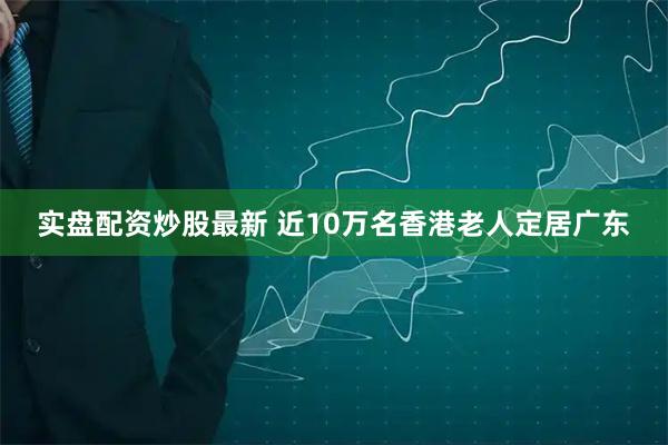 实盘配资炒股最新 近10万名香港老人定居广东