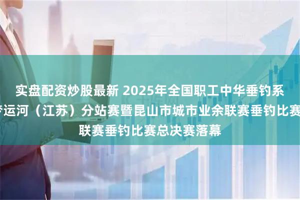 实盘配资炒股最新 2025年全国职工中华垂钓系列赛——寻梦运河（江苏）分站赛暨昆山市城市业余联赛垂钓比赛总决赛落幕