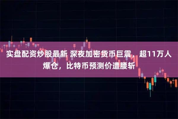 实盘配资炒股最新 深夜加密货币巨震，超11万人爆仓，比特币预测价遭腰斩