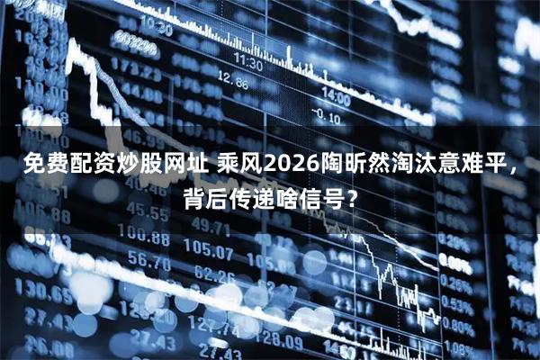 免费配资炒股网址 乘风2026陶昕然淘汰意难平，背后传递啥信号？