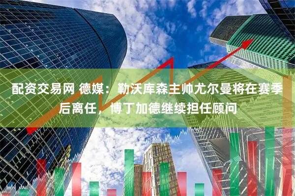 配资交易网 德媒：勒沃库森主帅尤尔曼将在赛季后离任，博丁加德继续担任顾问