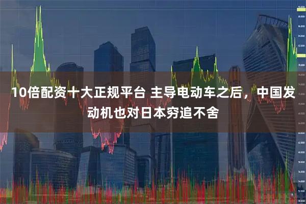 10倍配资十大正规平台 主导电动车之后，中国发动机也对日本穷追不舍