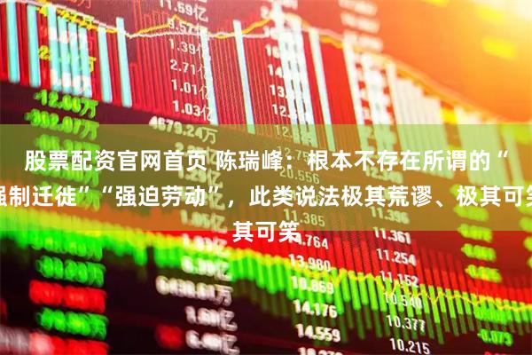 股票配资官网首页 陈瑞峰：根本不存在所谓的“强制迁徙”“强迫劳动”，此类说法极其荒谬、极其可笑