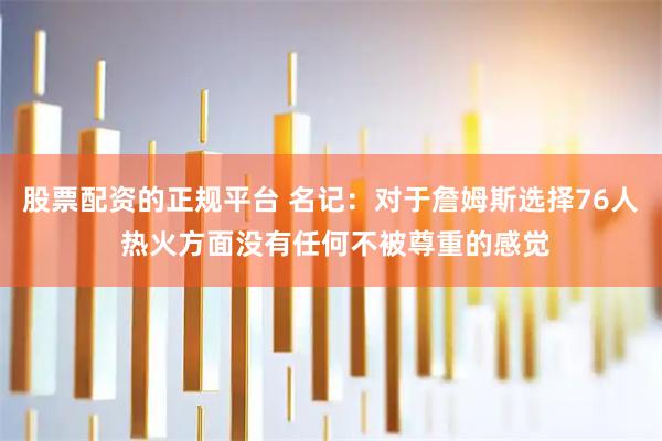 股票配资的正规平台 名记：对于詹姆斯选择76人 热火方面没有任何不被尊重的感觉