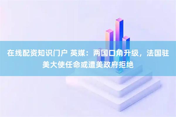 在线配资知识门户 英媒：两国口角升级，法国驻美大使任命或遭美政府拒绝