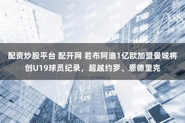 配资炒股平台 配开网 若布阿迪1亿欧加盟曼城将创U19球员纪录，超越约罗、恩德里克