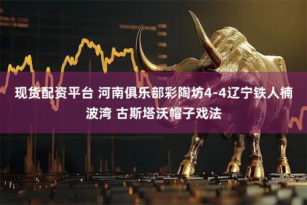 现货配资平台 河南俱乐部彩陶坊4-4辽宁铁人楠波湾 古斯塔沃帽子戏法