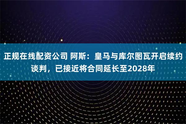 正规在线配资公司 阿斯：皇马与库尔图瓦开启续约谈判，已接近将合同延长至2028年