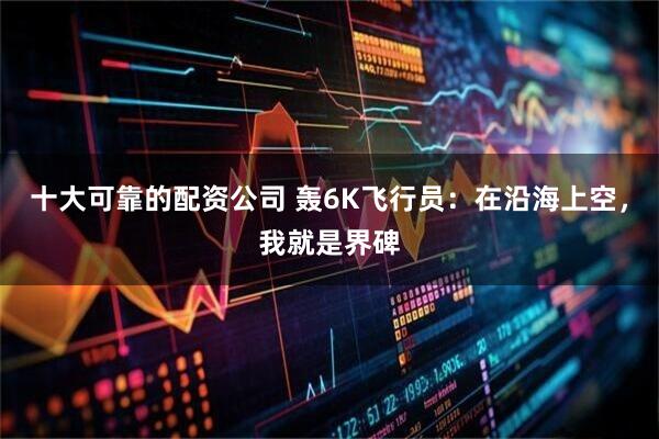 十大可靠的配资公司 轰6K飞行员：在沿海上空，我就是界碑
